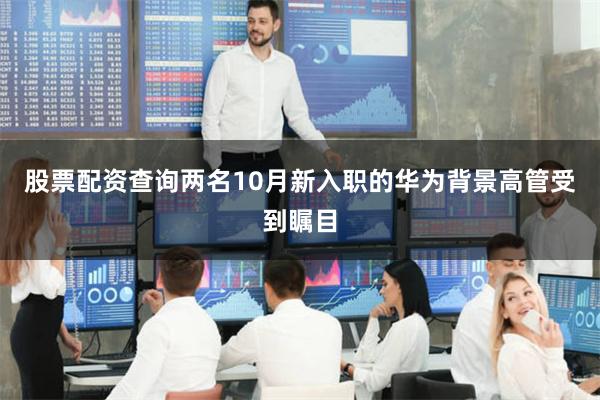 股票配资查询两名10月新入职的华为背景高管受到瞩目